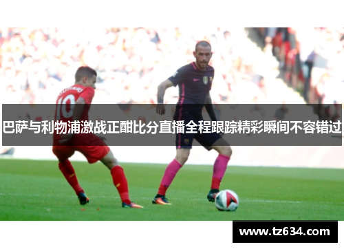 巴萨与利物浦激战正酣比分直播全程跟踪精彩瞬间不容错过