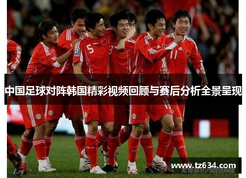 中国足球对阵韩国精彩视频回顾与赛后分析全景呈现